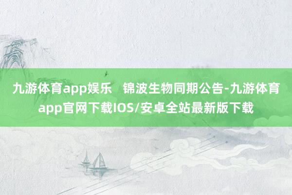 九游体育app娱乐   锦波生物同期公告-九游体育app官网下载IOS/安卓全站最新版下载
