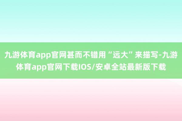 九游体育app官网甚而不错用“远大”来描写-九游体育app官网下载IOS/安卓全站最新版下载