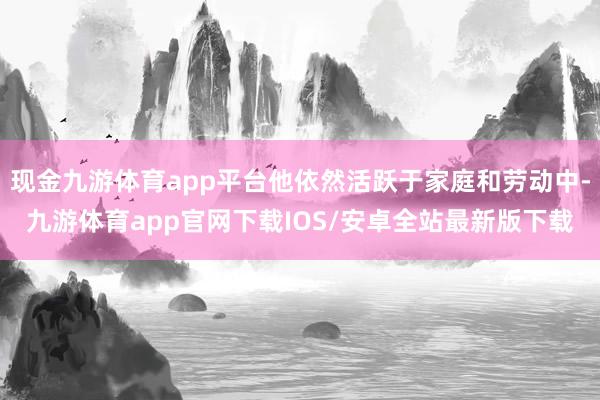 现金九游体育app平台他依然活跃于家庭和劳动中-九游体育app官网下载IOS/安卓全站最新版下载