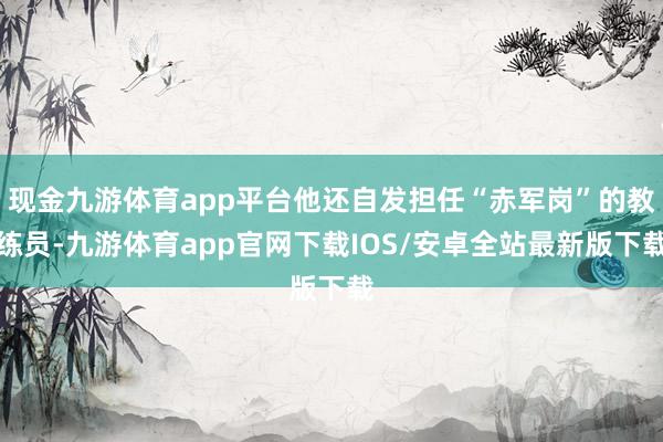 现金九游体育app平台他还自发担任“赤军岗”的教练员-九游体育app官网下载IOS/安卓全站最新版下载