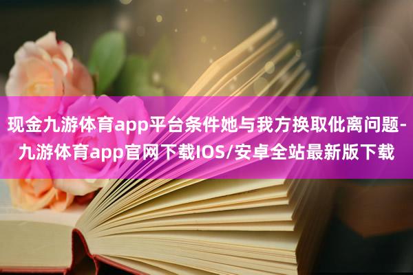 现金九游体育app平台条件她与我方换取仳离问题-九游体育app官网下载IOS/安卓全站最新版下载