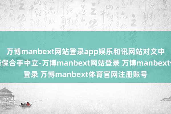 万博manbext网站登录app娱乐和讯网站对文中述说、不雅点判断保合手中立-万博manbext网站登录 万博manbext体育官网注册账号