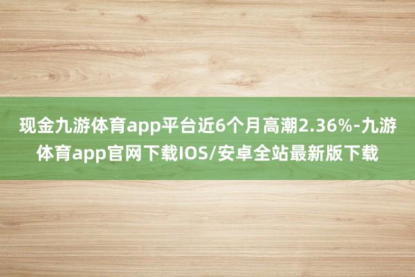 现金九游体育app平台近6个月高潮2.36%-九游体育app官网下载IOS/安卓全站最新版下载