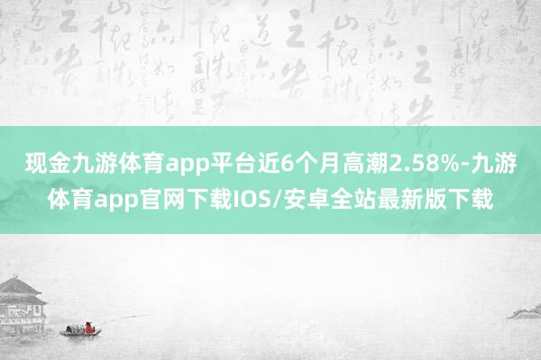 现金九游体育app平台近6个月高潮2.58%-九游体育app官网下载IOS/安卓全站最新版下载
