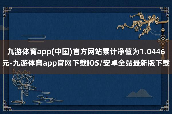 九游体育app(中国)官方网站累计净值为1.0446元-九游体育app官网下载IOS/安卓全站最新版下载