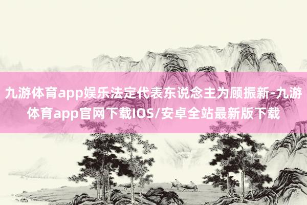 九游体育app娱乐法定代表东说念主为顾振新-九游体育app官网下载IOS/安卓全站最新版下载