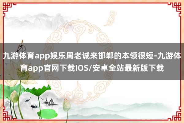 九游体育app娱乐周老诚来邯郸的本领很短-九游体育app官网下载IOS/安卓全站最新版下载