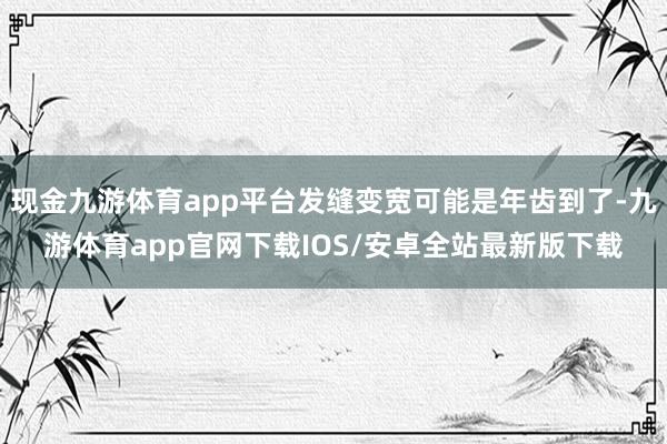 现金九游体育app平台发缝变宽可能是年齿到了-九游体育app官网下载IOS/安卓全站最新版下载