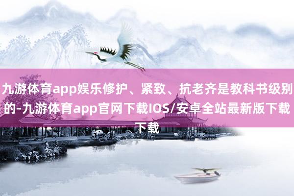 九游体育app娱乐修护、紧致、抗老齐是教科书级别的-九游体育app官网下载IOS/安卓全站最新版下载