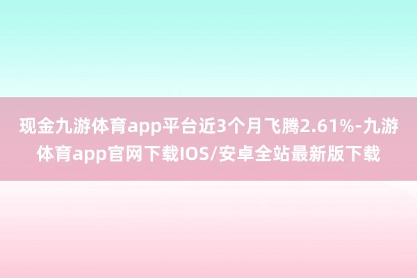 现金九游体育app平台近3个月飞腾2.61%-九游体育app官网下载IOS/安卓全站最新版下载