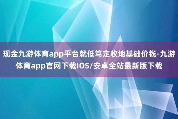 现金九游体育app平台就低笃定收地基础价钱-九游体育app官网下载IOS/安卓全站最新版下载
