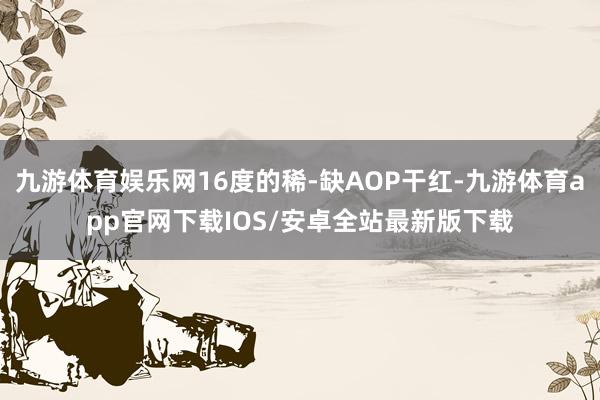 九游体育娱乐网16度的稀-缺AOP干红-九游体育app官网下载IOS/安卓全站最新版下载