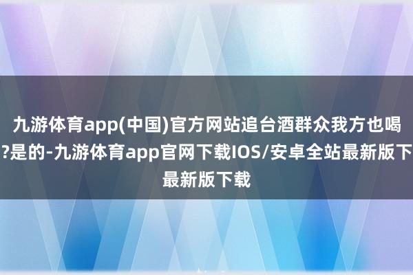 九游体育app(中国)官方网站追台酒群众我方也喝吗?是的-九游体育app官网下载IOS/安卓全站最新版下载