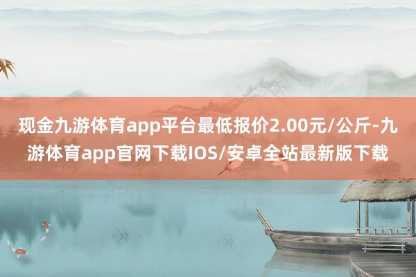 现金九游体育app平台最低报价2.00元/公斤-九游体育app官网下载IOS/安卓全站最新版下载