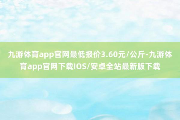 九游体育app官网最低报价3.60元/公斤-九游体育app官网下载IOS/安卓全站最新版下载