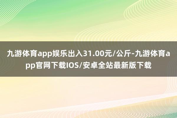 九游体育app娱乐出入31.00元/公斤-九游体育app官网下载IOS/安卓全站最新版下载