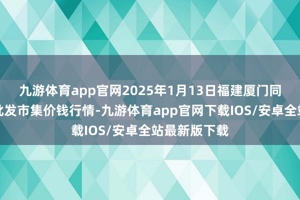 九游体育app官网2025年1月13日福建厦门同安闽南果蔬批发市集价钱行情-九游体育app官网下载IOS/安卓全站最新版下载