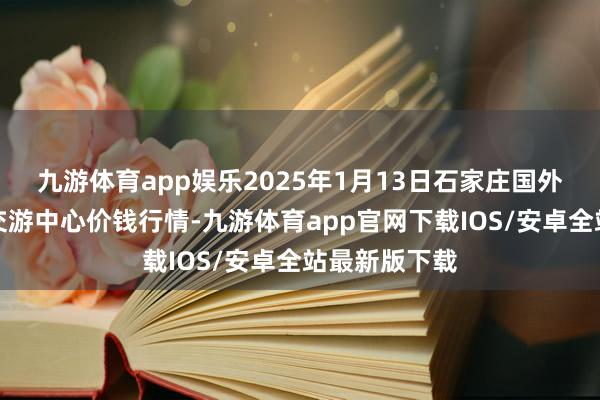 九游体育app娱乐2025年1月13日石家庄国外农居品批发交游中心价钱行情-九游体育app官网下载IOS/安卓全站最新版下载