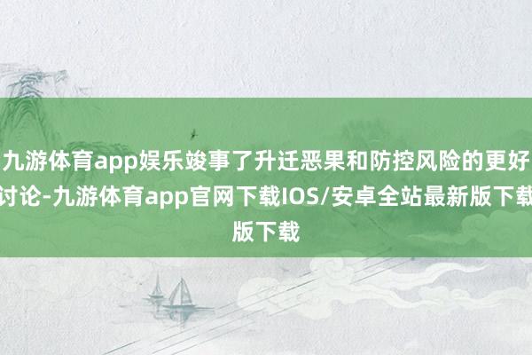 九游体育app娱乐竣事了升迁恶果和防控风险的更好讨论-九游体育app官网下载IOS/安卓全站最新版下载