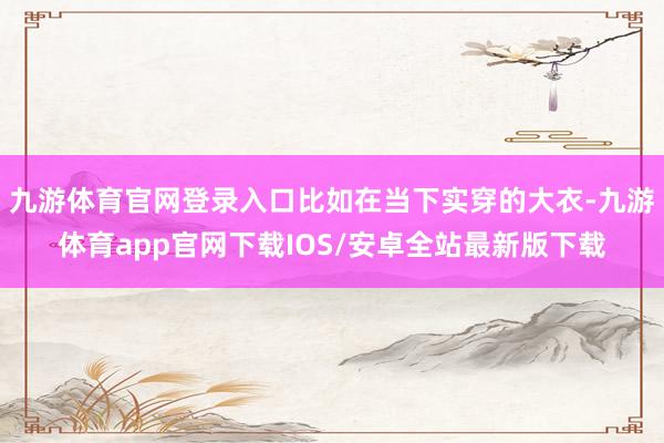 九游体育官网登录入口比如在当下实穿的大衣-九游体育app官网下载IOS/安卓全站最新版下载