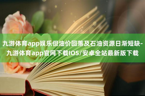 九游体育app娱乐但油价回落及石油资源日渐短缺-九游体育app官网下载IOS/安卓全站最新版下载