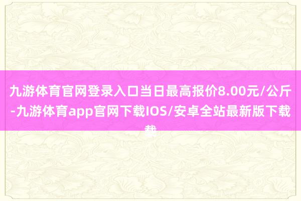 九游体育官网登录入口当日最高报价8.00元/公斤-九游体育app官网下载IOS/安卓全站最新版下载