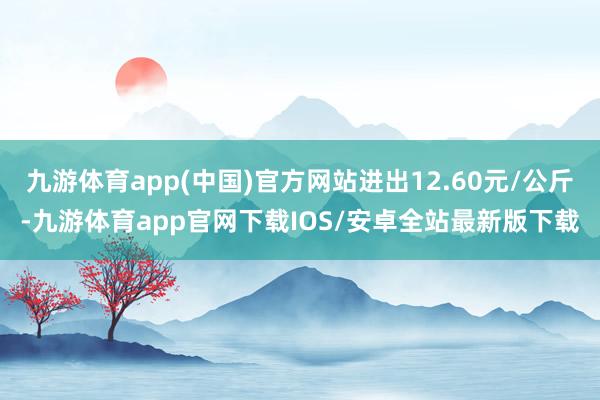 九游体育app(中国)官方网站进出12.60元/公斤-九游体育app官网下载IOS/安卓全站最新版下载