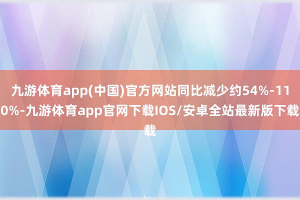 九游体育app(中国)官方网站同比减少约54%-110%-九游体育app官网下载IOS/安卓全站最新版下载