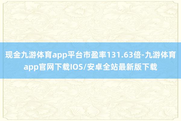 现金九游体育app平台市盈率131.63倍-九游体育app官网下载IOS/安卓全站最新版下载