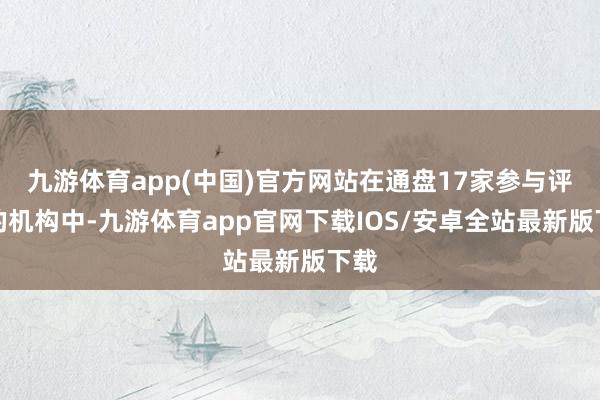 九游体育app(中国)官方网站在通盘17家参与评级的机构中-九游体育app官网下载IOS/安卓全站最新版下载