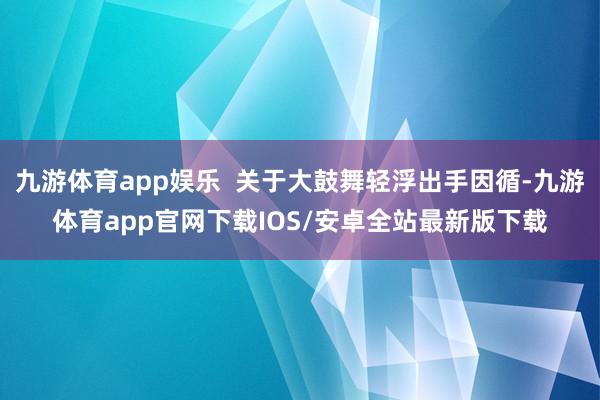 九游体育app娱乐 关于大鼓舞轻浮出手因循-九游体育app官网下载IOS/安卓全站最新版下载