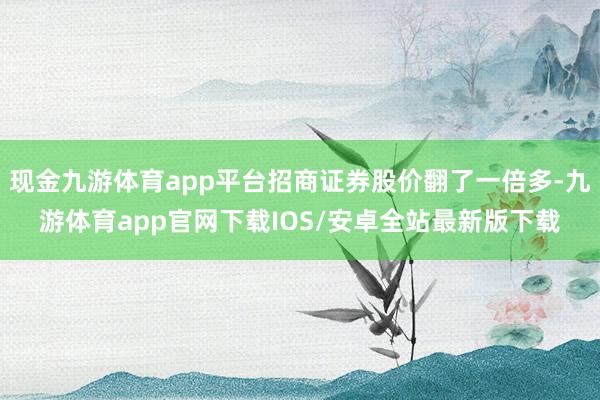 现金九游体育app平台招商证券股价翻了一倍多-九游体育app官网下载IOS/安卓全站最新版下载
