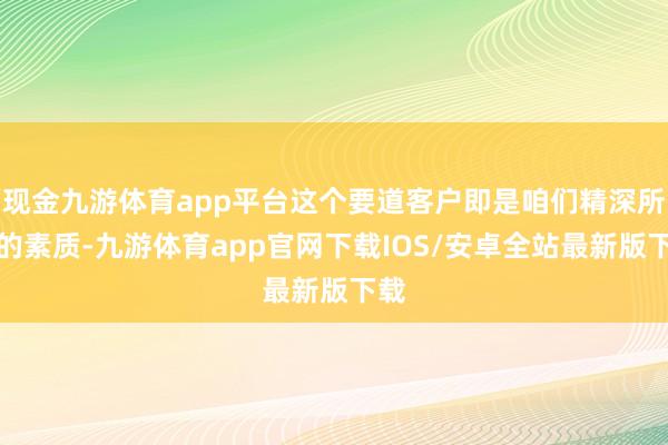 现金九游体育app平台这个要道客户即是咱们精深所说的素质-九游体育app官网下载IOS/安卓全站最新版下载