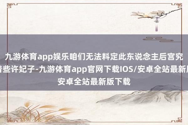 九游体育app娱乐咱们无法料定此东说念主后宫究竟有着些许妃子-九游体育app官网下载IOS/安卓全站最新版下载