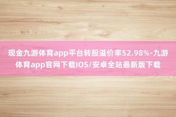 现金九游体育app平台转股溢价率52.98%-九游体育app官网下载IOS/安卓全站最新版下载