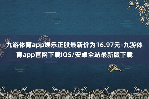 九游体育app娱乐正股最新价为16.97元-九游体育app官网下载IOS/安卓全站最新版下载