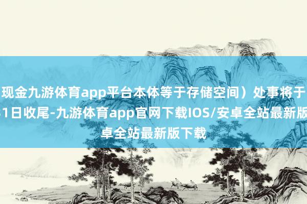 现金九游体育app平台本体等于存储空间）处事将于3月31日收尾-九游体育app官网下载IOS/安卓全站最新版下载