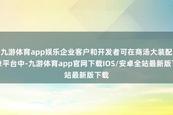 九游体育app娱乐企业客户和开发者可在商汤大装配万象平台中-九游体育app官网下载IOS/安卓全站最新版下载