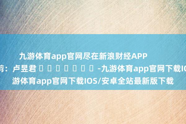 九游体育app官网尽在新浪财经APP            						职守裁剪：卢昱君 							-九游体育app官网下载IOS/安卓全站最新版下载