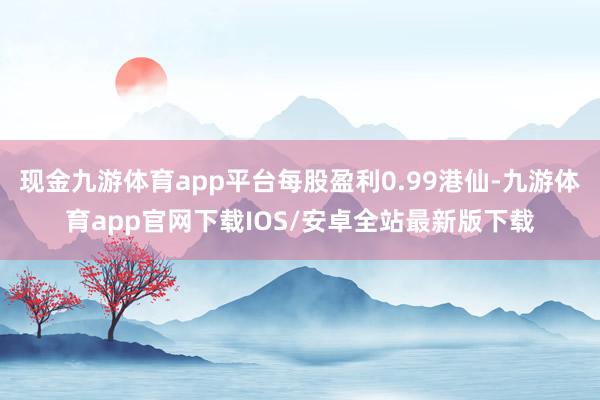 现金九游体育app平台每股盈利0.99港仙-九游体育app官网下载IOS/安卓全站最新版下载