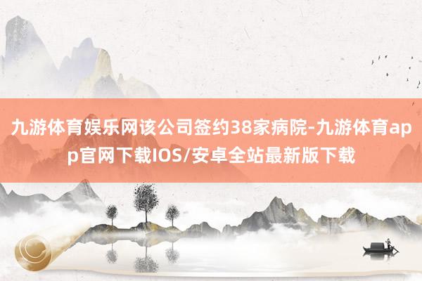 九游体育娱乐网该公司签约38家病院-九游体育app官网下载IOS/安卓全站最新版下载