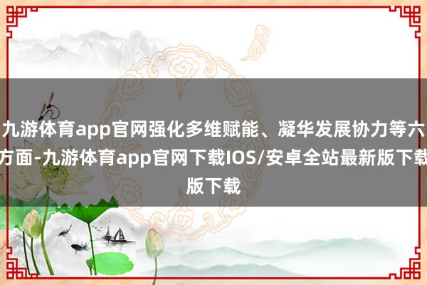 九游体育app官网强化多维赋能、凝华发展协力等六方面-九游体育app官网下载IOS/安卓全站最新版下载