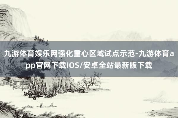 九游体育娱乐网强化重心区域试点示范-九游体育app官网下载IOS/安卓全站最新版下载