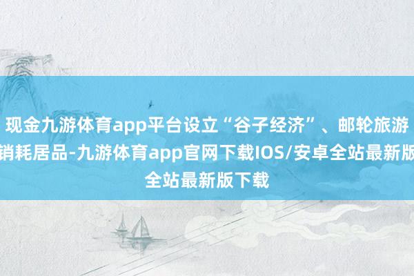 现金九游体育app平台设立“谷子经济”、邮轮旅游等新销耗居品-九游体育app官网下载IOS/安卓全站最新版下载