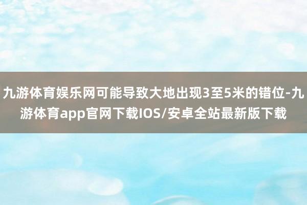 九游体育娱乐网可能导致大地出现3至5米的错位-九游体育app官网下载IOS/安卓全站最新版下载