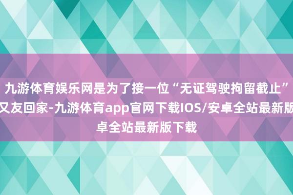 九游体育娱乐网是为了接一位“无证驾驶拘留截止”的一又友回家-九游体育app官网下载IOS/安卓全站最新版下载