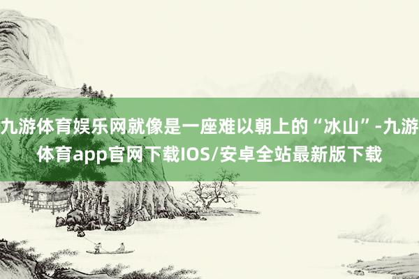 九游体育娱乐网就像是一座难以朝上的“冰山”-九游体育app官网下载IOS/安卓全站最新版下载