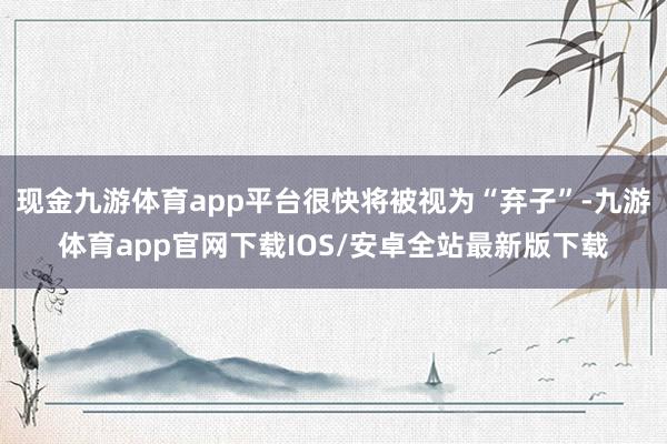 现金九游体育app平台很快将被视为“弃子”-九游体育app官网下载IOS/安卓全站最新版下载