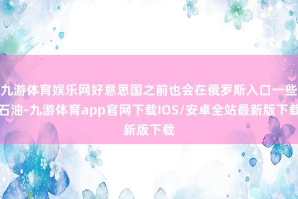 九游体育娱乐网好意思国之前也会在俄罗斯入口一些石油-九游体育app官网下载IOS/安卓全站最新版下载