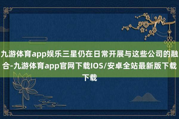 九游体育app娱乐三星仍在日常开展与这些公司的融合-九游体育app官网下载IOS/安卓全站最新版下载